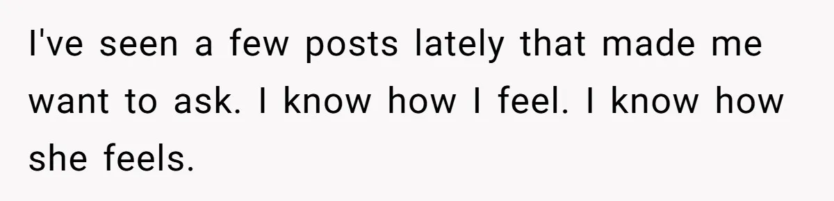 I've seen a few posts lately that made me want to ask. I know how I feel. I know how she feels.
