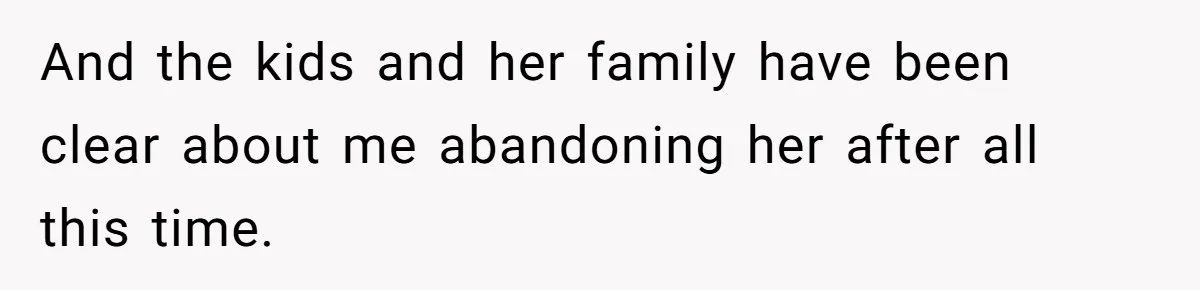 And the kids and her family have been clear about me abandoning her after all this time.