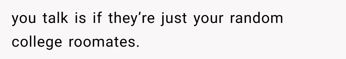 you talk is if they’re just your random college roomates.