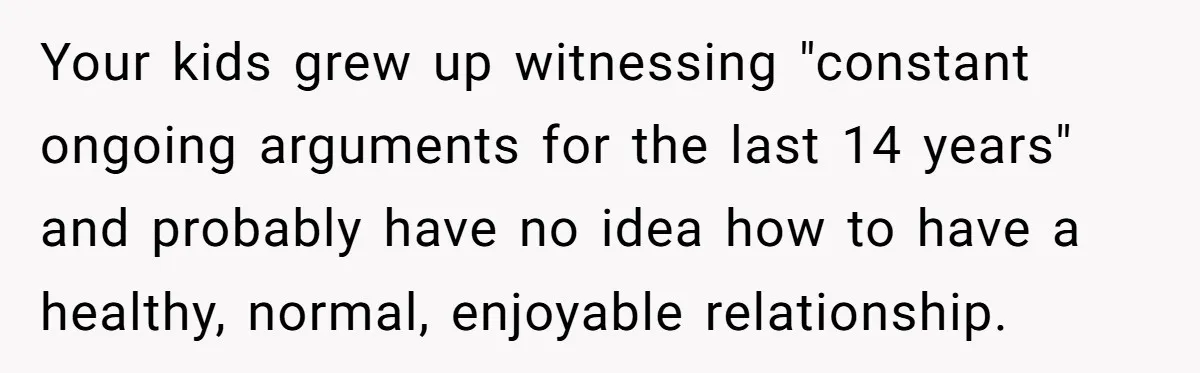 Your kids grew up witnessing "constant ongoing arguments for the last 14 years" and probably have no idea how to have a healthy, normal, enjoyable relationship.