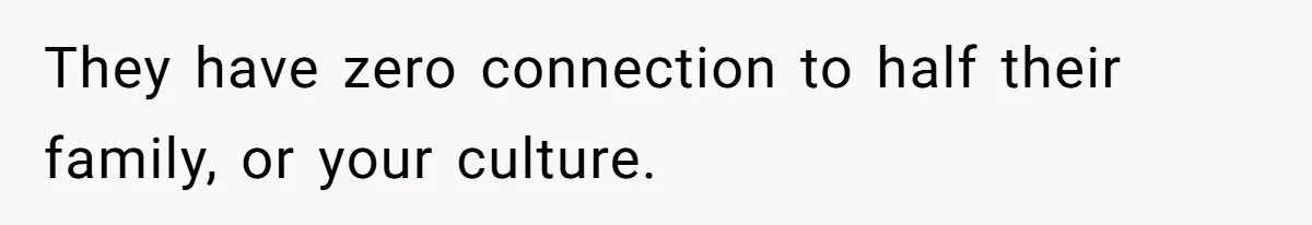 They have zero connection to half their family, or your culture.