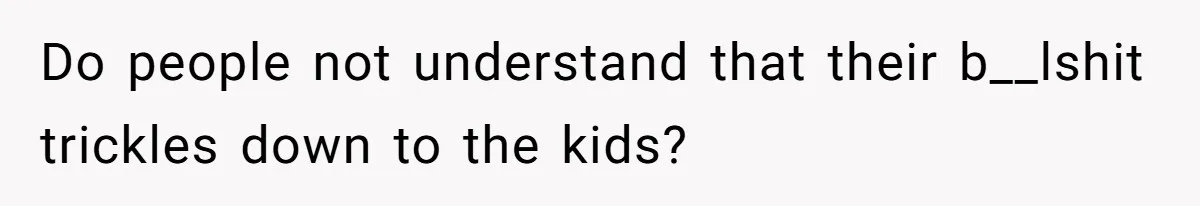 Do people not understand that their b__lshit trickles down to the kids?