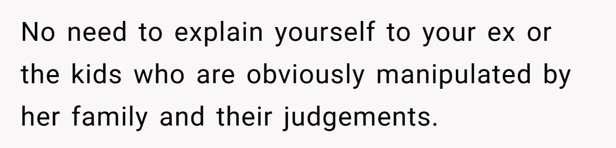 No need to explain yourself to your ex or the kids who are obviously manipulated by her family and their judgements.