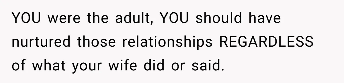 YOU were the adult, YOU should have nurtured those relationships REGARDLESS of what your wife did or said.
