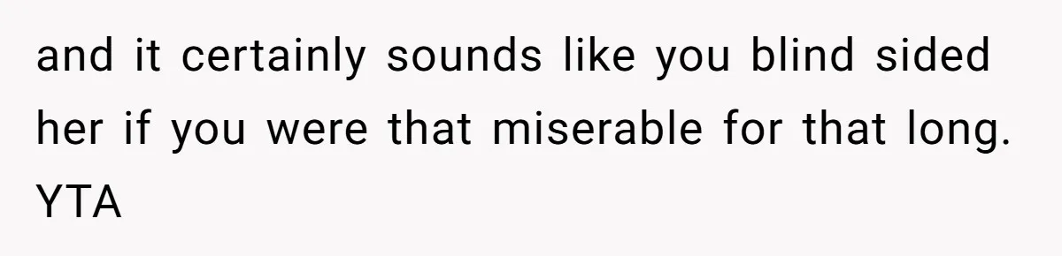 and it certainly sounds like you blind sided her if you were that miserable for that long. YTA