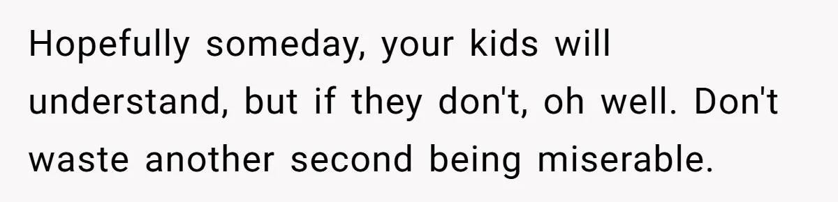 Hopefully someday, your kids will understand, but if they don't, oh well. Don't waste another second being miserable.