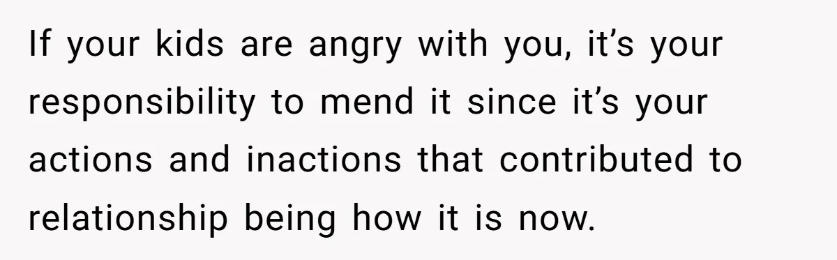 If your kids are angry with you, it’s your responsibility to mend it since it’s your actions and inactions that contributed to relationship being how it is now.