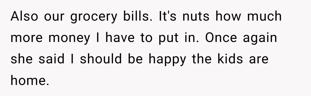 Dad Takes Contract Job To Escape His Grown Kids, Wife Begs For More Money Also our grocery bills. It's nuts how much more money I have to put in. Once again she said I should be happy the kids are home.