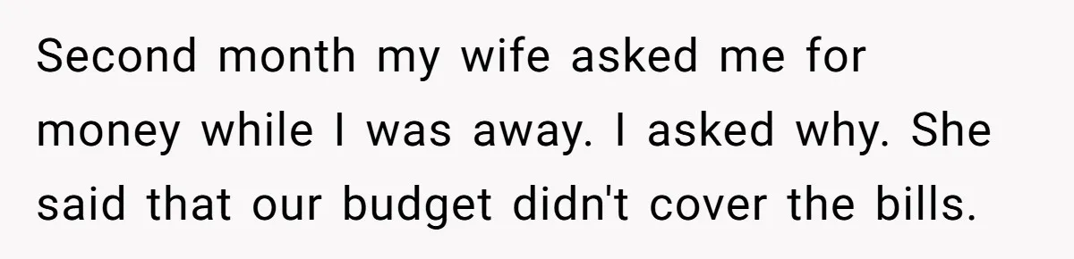 Dad Takes Contract Job To Escape His Grown Kids, Wife Begs For More Money Second month my wife asked me for money while I was away. I asked why. She said that our budget didn't cover the bills.