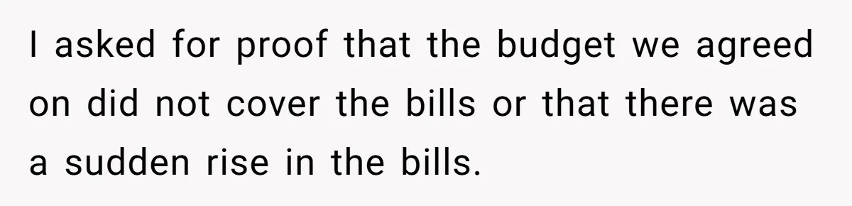 Dad Takes Contract Job To Escape His Grown Kids, Wife Begs For More Money I asked for proof that the budget we agreed on did not cover the bills or that there was a sudden rise in the bills.