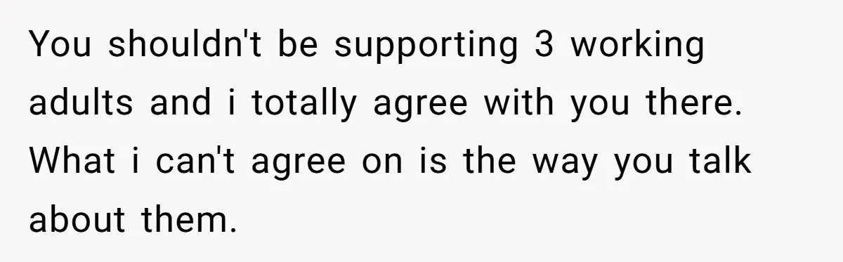 Dad Takes Contract Job To Escape His Grown Kids, Wife Begs For More Money You shouldn't be supporting 3 working adults and i totally agree with you there. What i can't agree on is the way you talk about them.