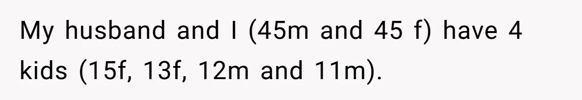 My husband and I (45m and 45 f) have 4 kids (15f, 13f, 12m and 11m).