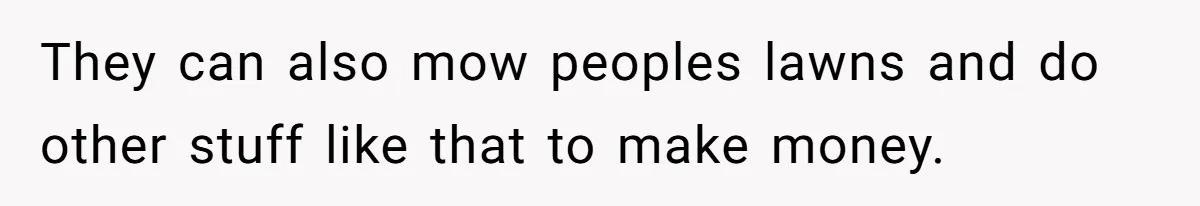 They can also mow peoples lawns and do other stuff like that to make money.