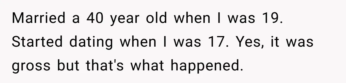 Married a 40 year old when I was 19. Started dating when I was 17. Yes, it was gross but that's what happened.