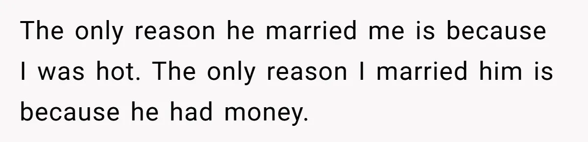 The only reason he married me is because I was hot. The only reason I married him is because he had money.