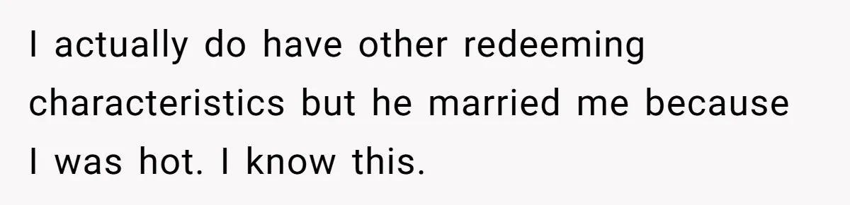 I actually do have other redeeming characteristics but he married me because I was hot. I know this.