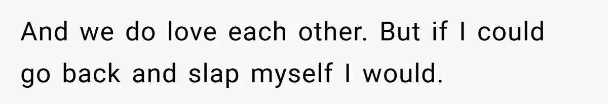 And we do love each other. But if I could go back and slap myself I would.