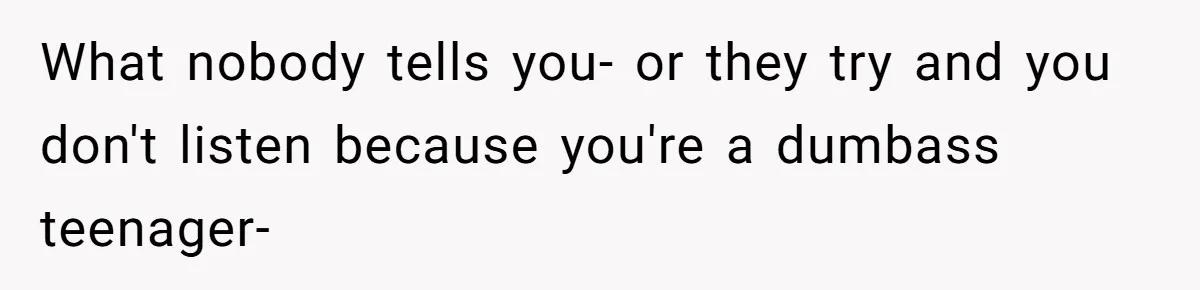 What nobody tells you- or they try and you don't listen because you're a dumbass teenager-