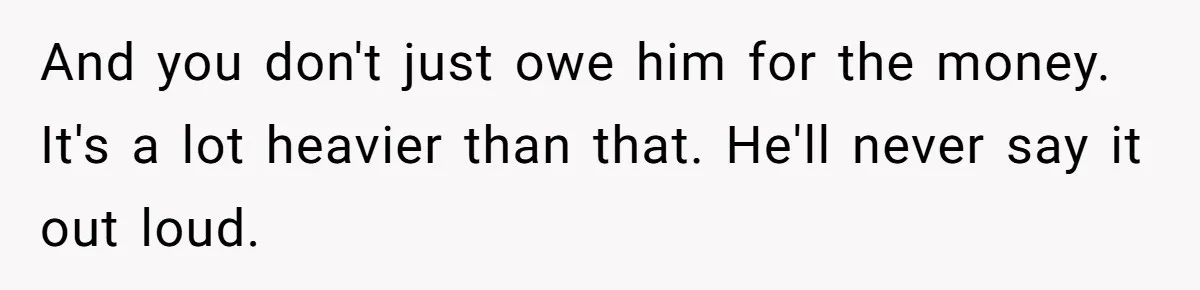And you don't just owe him for the money. It's a lot heavier than that. He'll never say it out loud.