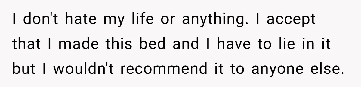 I don't hate my life or anything. I accept that I made this bed and I have to lie in it but I wouldn't recommend it to anyone else.