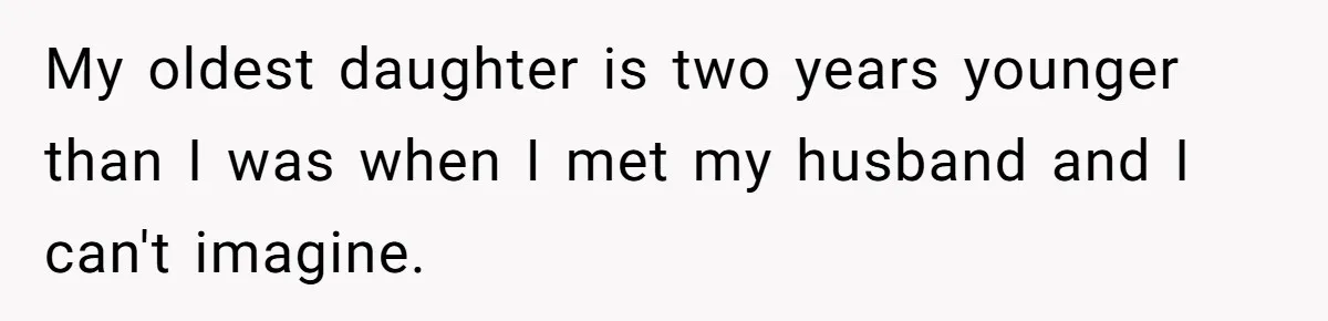 My oldest daughter is two years younger than I was when I met my husband and I can't imagine.