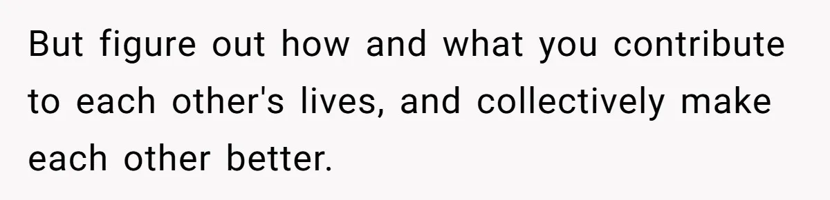 But figure out how and what you contribute to each other's lives, and collectively make each other better.