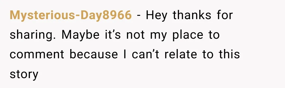 Mysterious-Day8966 − Hey thanks for sharing. Maybe it’s not my place to comment because I can’t relate to this story