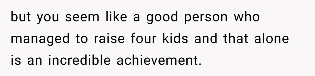 but you seem like a good person who managed to raise four kids and that alone is an incredible achievement.