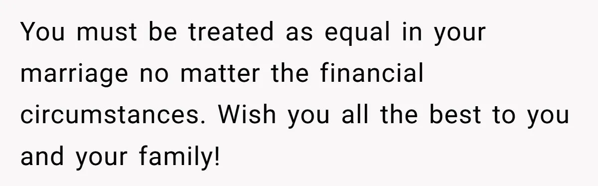 You must be treated as equal in your marriage no matter the financial circumstances. Wish you all the best to you and your family!