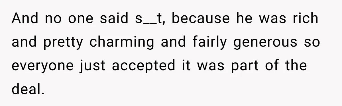 And no one said s__t, because he was rich and pretty charming and fairly generous so everyone just accepted it was part of the deal.