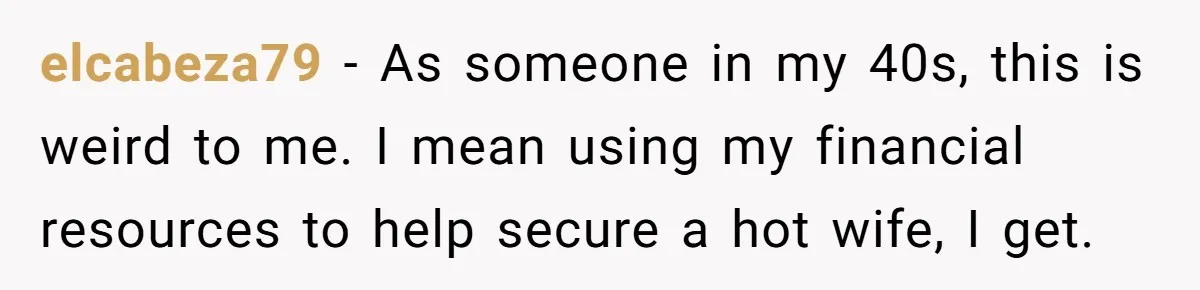 elcabeza79 − As someone in my 40s, this is weird to me. I mean using my financial resources to help secure a hot wife, I get.