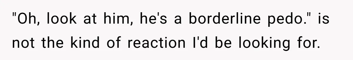 "Oh, look at him, he's a borderline pedo." is not the kind of reaction I'd be looking for.