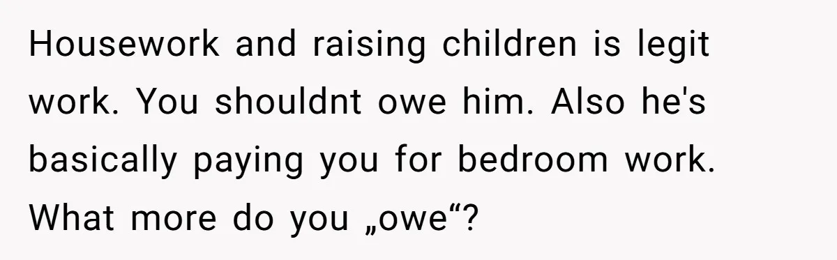 Housework and raising children is legit work. You shouldnt owe him. Also he's basically paying you for bedroom work. What more do you „owe“?