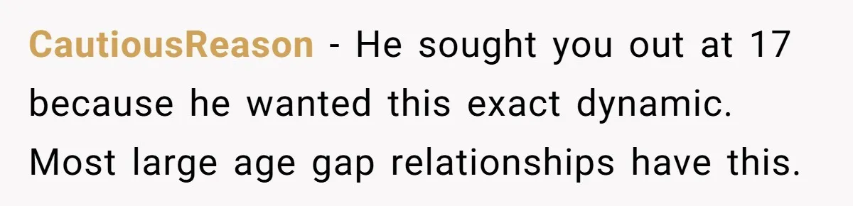 CautiousReason − He sought you out at 17 because he wanted this exact dynamic. Most large age gap relationships have this.