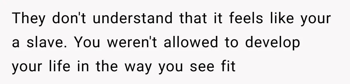 They don't understand that it feels like your a slave. You weren't allowed to develop your life in the way you see fit