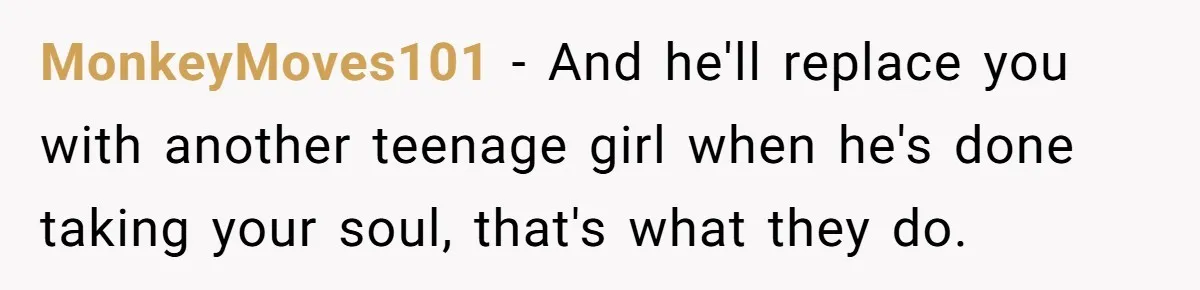 MonkeyMoves101 − And he'll replace you with another teenage girl when he's done taking your soul, that's what they do.