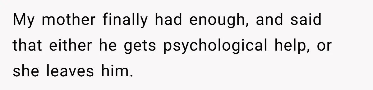Siblings Take Matters Into Their Own Hands After Dad Stops His Meds, What Happens Next Is Shocking My mother finally had enough, and said that either he gets psychological help, or she leaves him.