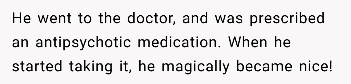Siblings Take Matters Into Their Own Hands After Dad Stops His Meds, What Happens Next Is Shocking He went to the doctor, and was prescribed an antipsychotic medication. When he started taking it, he magically became nice!