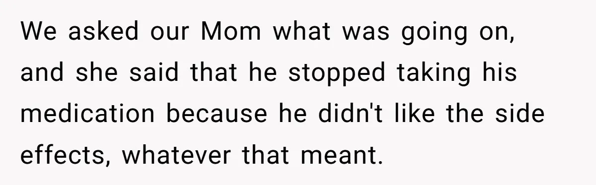 Siblings Take Matters Into Their Own Hands After Dad Stops His Meds, What Happens Next Is Shocking We asked our Mom what was going on, and she said that he stopped taking his medication because he didn't like the side effects, whatever that meant.