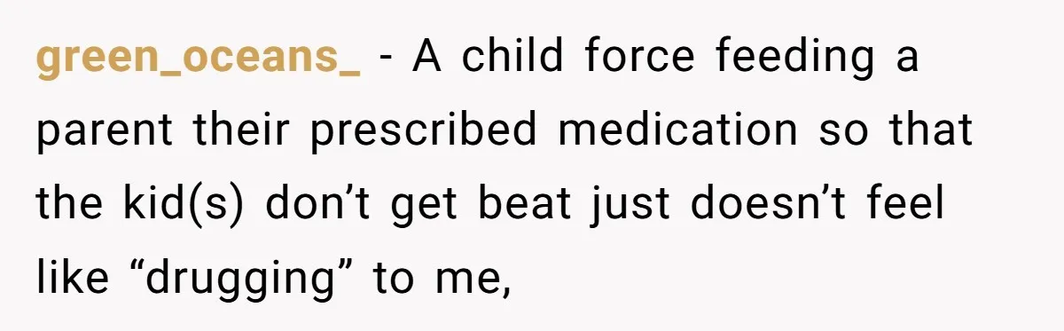 Siblings Take Matters Into Their Own Hands After Dad Stops His Meds, What Happens Next Is Shocking green_oceans_ − A child force feeding a parent their prescribed medication so that the kid(s) don’t get beat just doesn’t feel like “drugging” to me,
