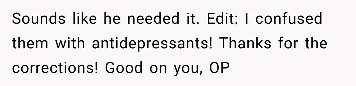 Siblings Take Matters Into Their Own Hands After Dad Stops His Meds, What Happens Next Is Shocking Sounds like he needed it. Edit: I confused them with antidepressants! Thanks for the corrections! Good on you, OP