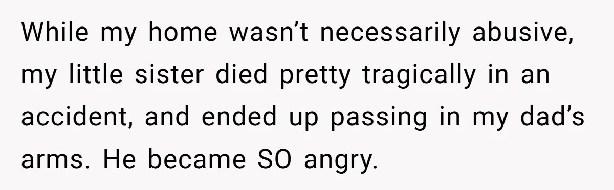 Siblings Take Matters Into Their Own Hands After Dad Stops His Meds, What Happens Next Is Shocking While my home wasn’t necessarily abusive, my little sister died pretty tragically in an accident, and ended up passing in my dad’s arms. He became SO angry.