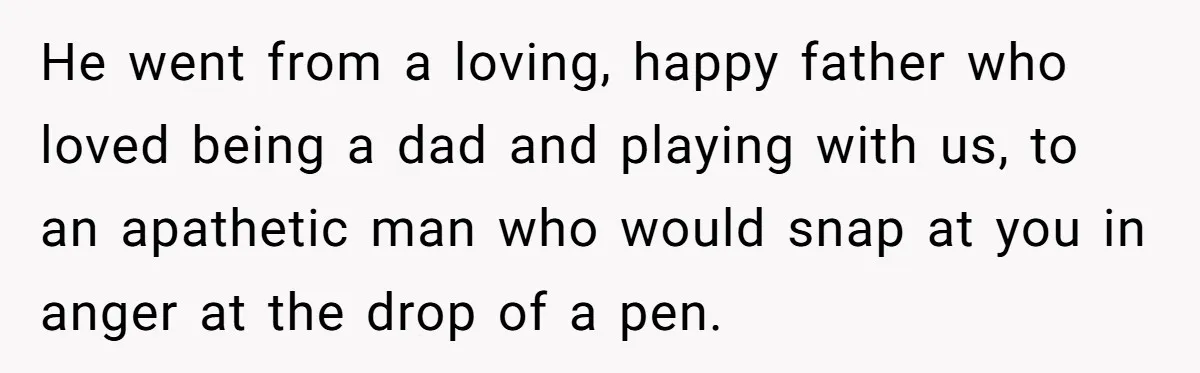 Siblings Take Matters Into Their Own Hands After Dad Stops His Meds, What Happens Next Is Shocking He went from a loving, happy father who loved being a dad and playing with us, to an apathetic man who would snap at you in anger at the drop...