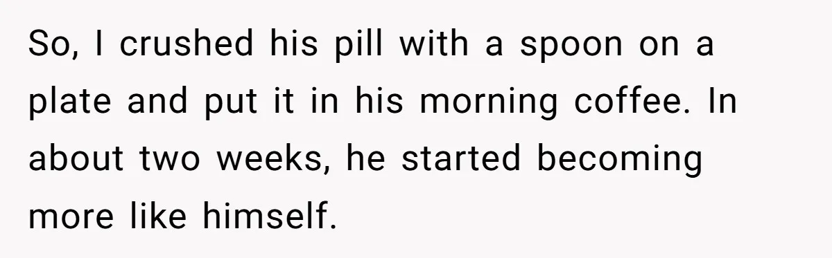 Siblings Take Matters Into Their Own Hands After Dad Stops His Meds, What Happens Next Is Shocking So, I crushed his pill with a spoon on a plate and put it in his morning coffee. In about two weeks, he started becoming more like himself.