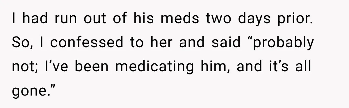 Siblings Take Matters Into Their Own Hands After Dad Stops His Meds, What Happens Next Is Shocking I had run out of his meds two days prior. So, I confessed to her and said “probably not; I’ve been medicating him, and it’s all gone.”