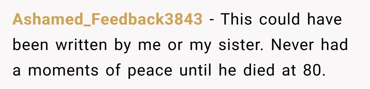 Siblings Take Matters Into Their Own Hands After Dad Stops His Meds, What Happens Next Is Shocking Ashamed_Feedback3843 − This could have been written by me or my sister. Never had a moments of peace until he died at 80.