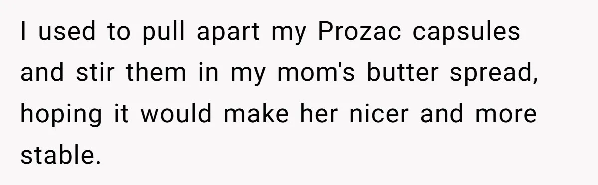 Siblings Take Matters Into Their Own Hands After Dad Stops His Meds, What Happens Next Is Shocking I used to pull apart my Prozac capsules and stir them in my mom's butter spread, hoping it would make her nicer and more stable.
