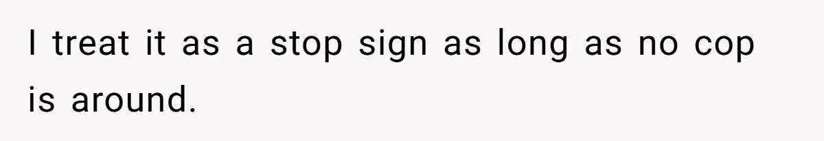 I treat it as a stop sign as long as no cop is around.