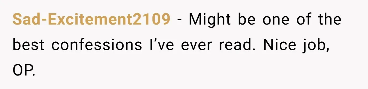 Sad-Excitement2109 − Might be one of the best confessions I’ve ever read. Nice job, OP.