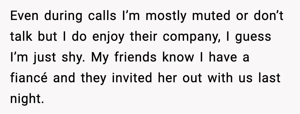 Woman Shuts Down “Pick Me” Friend, Boyfriend Stays Silent Even during calls I’m mostly muted or don’t talk but I do enjoy their company, I guess I’m just shy. My friends know I have a fiancé and they invited...